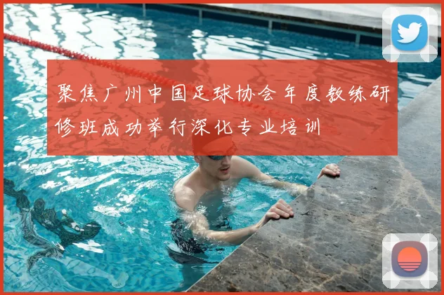 聚焦广州中国足球协会年度教练研修班成功举行深化专业培训