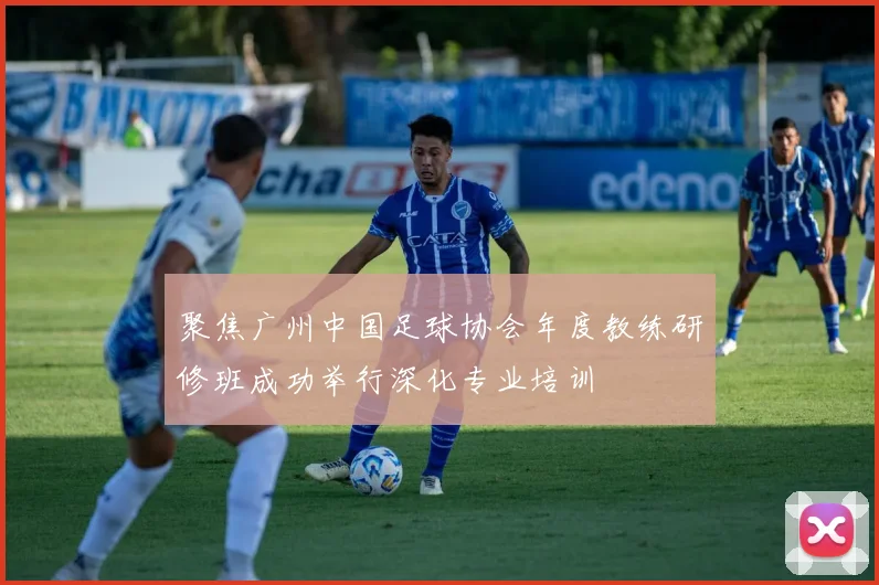 聚焦广州中国足球协会年度教练研修班成功举行深化专业培训