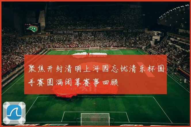 聚焦开封清明上河园忘忧清乐杯国手赛圆满闭幕赛事回顾