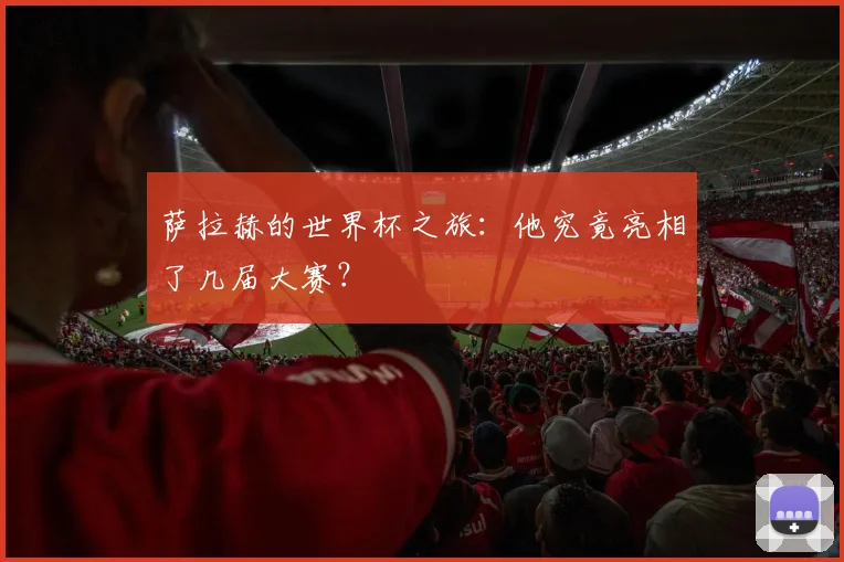 萨拉赫的世界杯之旅:他究竟亮相了几届大赛?